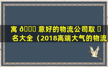 寓 🐋 意好的物流公司取 ☘ 名大全（2018高端大气的物流公司名字）